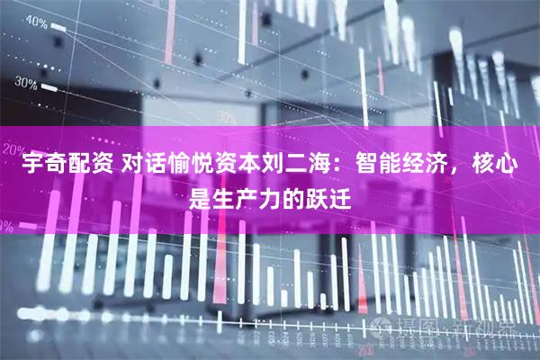 宇奇配资 对话愉悦资本刘二海：智能经济，核心是生产力的跃迁