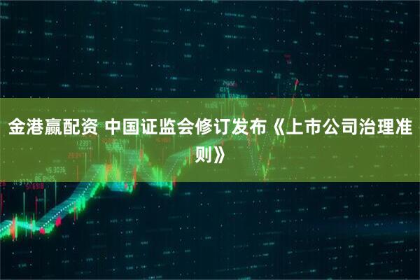金港赢配资 中国证监会修订发布《上市公司治理准则》